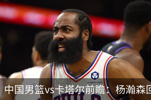 中国男篮vs卡塔尔前瞻：杨瀚森回归再扛内线大旗 郭士强盼客场取胜