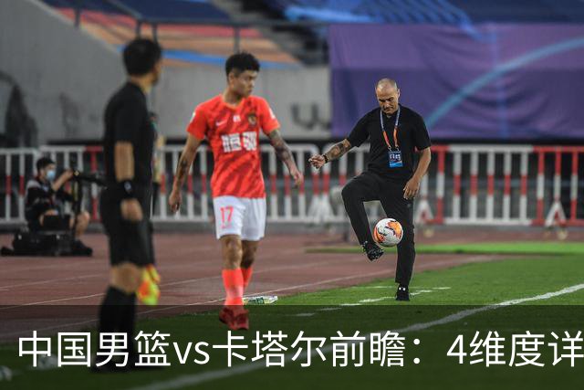 中国男篮vs卡塔尔前瞻：4维度详解争胜关键 杨瀚森率队剑指胜利