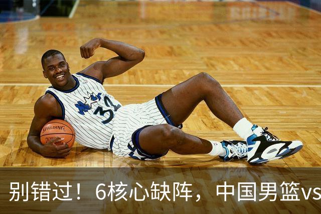 别错过！6核心缺阵，中国男篮vs喀麦隆，对方双NBA球员成最大考验