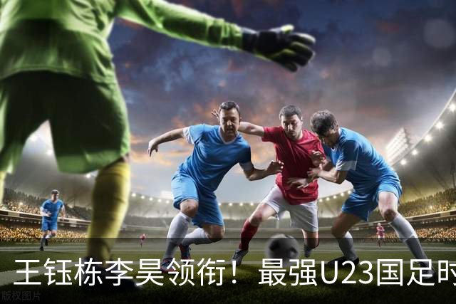 王钰栋李昊领衔！最强U23国足时隔半年再度合体，目标=亚运会夺冠