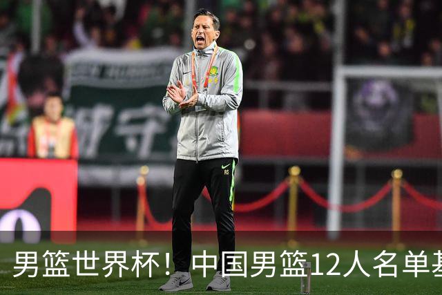男篮世界杯！中国男篮12人名单基本确定，三后卫领衔，双塔镇守内线