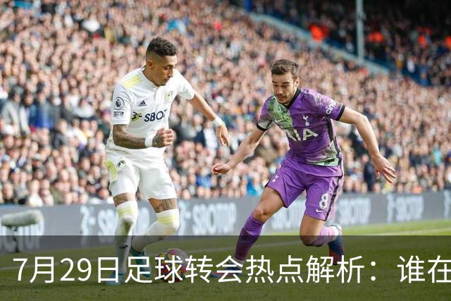 7月29日足球转会热点解析：谁在布局未来？今天，足坛的风暴似乎没有停歇的迹象
