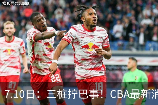 7.10日：三桩拧巴事！CBA最新消息，徐杰再度被征召，范子铭拒绝新疆