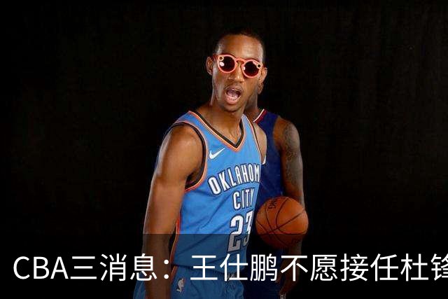CBA三消息：王仕鹏不愿接任杜锋，广东弃将找到新工作，超级外援加盟黑马球队